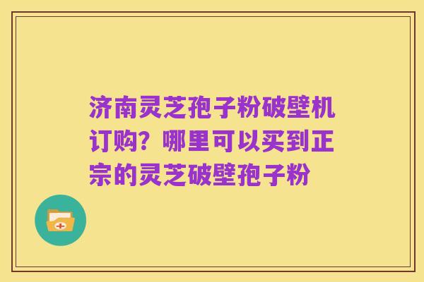 济南灵芝孢子粉破壁机订购？哪里可以买到正宗的灵芝破壁孢子粉