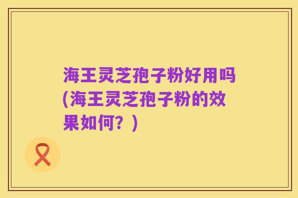 海王灵芝孢子粉好用吗(海王灵芝孢子粉的效果如何？)
