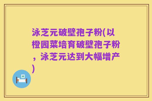 泳芝元破壁孢子粉(以橙园菜培育破壁孢子粉,泳芝元达到大幅增产)