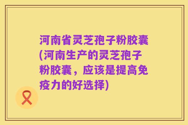 河南省灵芝孢子粉胶囊(河南生产的灵芝孢子粉胶囊,应该是提高免疫力的好选择)