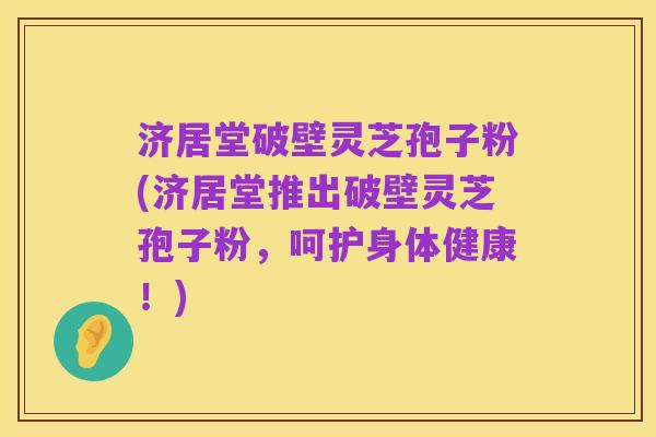 济居堂破壁灵芝孢子粉(济居堂推出破壁灵芝孢子粉,呵护身体健康!)
