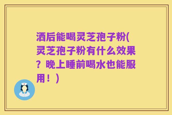 洒后能喝灵芝孢子粉(灵芝孢子粉有什么效果?晚上睡前喝水也能服用!)