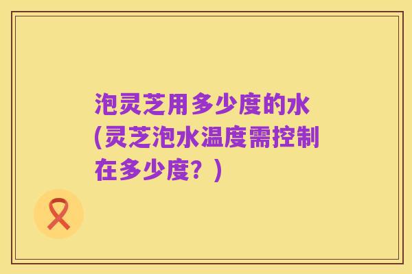 泡灵芝用多少度的水 (灵芝泡水温度需控制在多少度?)