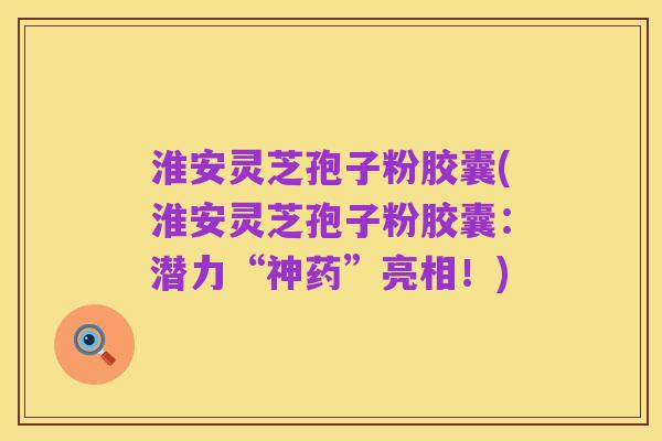淮安灵芝孢子粉胶囊(淮安灵芝孢子粉胶囊：潜力“神药”亮相！)
