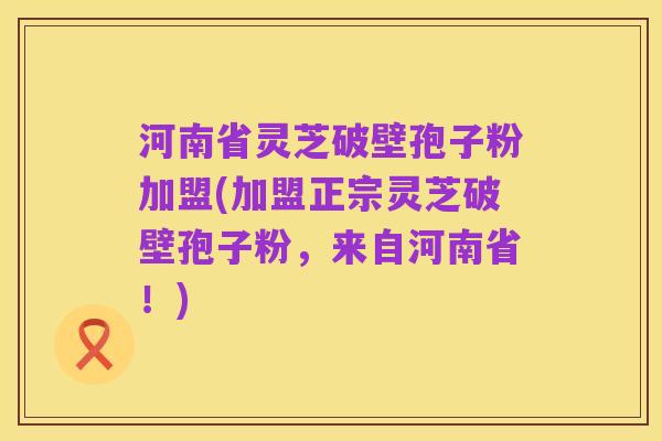 河南省灵芝破壁孢子粉加盟(加盟正宗灵芝破壁孢子粉,来自河南省!)