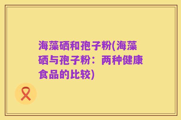 海藻硒和孢子粉(海藻硒与孢子粉:两种健康食品的比较)