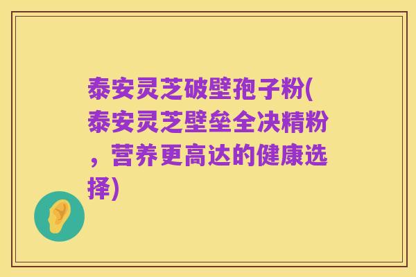 泰安灵芝破壁孢子粉(泰安灵芝壁垒全决精粉，营养更高达的健康选择)