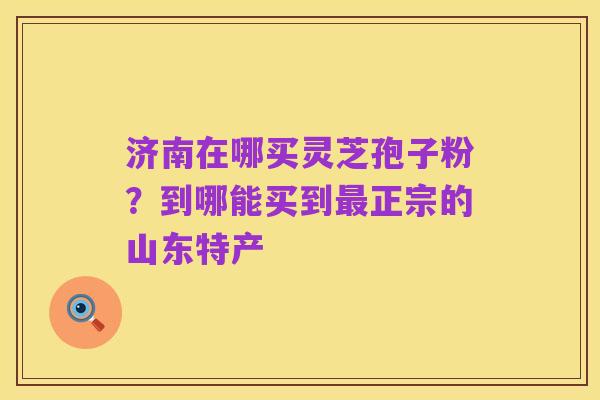 济南在哪买灵芝孢子粉?到哪能买到最正宗的山东特产