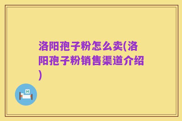 洛阳孢子粉怎么卖(洛阳孢子粉销售渠道介绍)