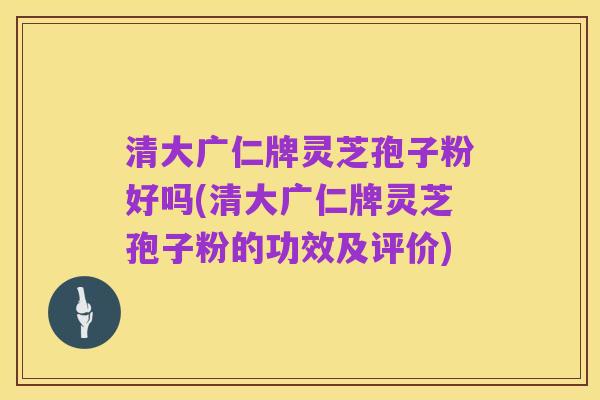 清大广仁牌灵芝孢子粉好吗(清大广仁牌灵芝孢子粉的功效及评价)