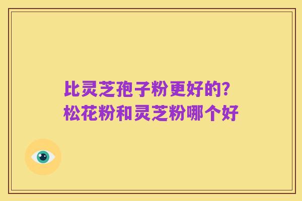 比灵芝孢子粉更好的?松花粉和灵芝粉哪个好