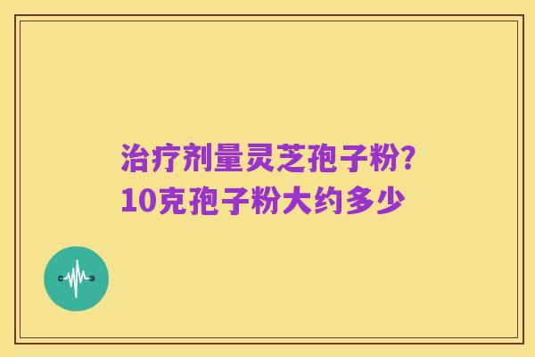治疗剂量灵芝孢子粉?10克孢子粉大约多少