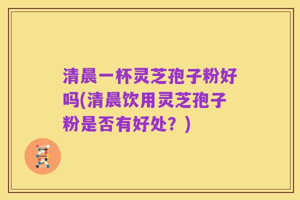 清晨一杯灵芝孢子粉好吗(清晨饮用灵芝孢子粉是否有好处?)