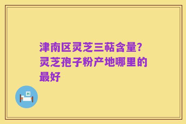 津南区灵芝三萜含量?灵芝孢子粉产地哪里的最好