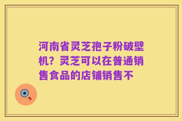 河南省灵芝孢子粉破壁机?灵芝可以在普通销售食品的店铺销售不