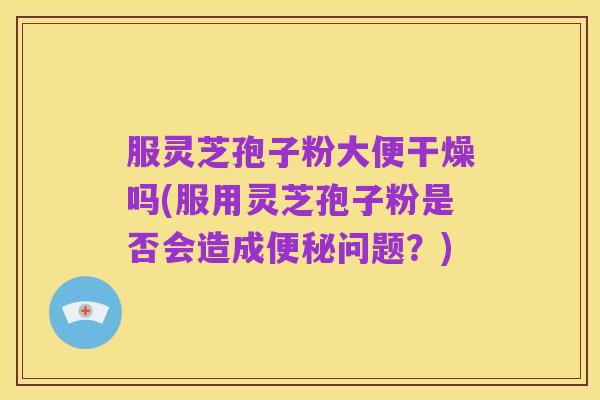 服灵芝孢子粉大便干燥吗(服用灵芝孢子粉是否会造成便秘问题？)