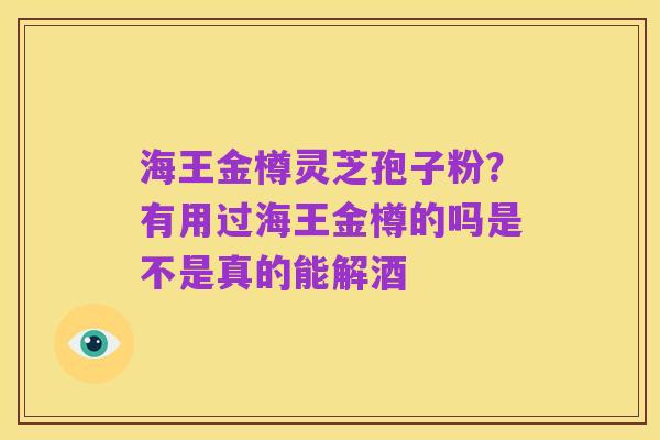 海王金樽灵芝孢子粉？有用过海王金樽的吗是不是真的能解酒