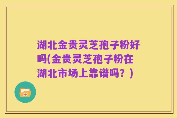 湖北金贵灵芝孢子粉好吗(金贵灵芝孢子粉在湖北市场上靠谱吗?)
