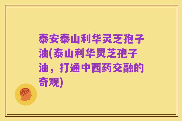 泰安泰山利华灵芝孢子油(泰山利华灵芝孢子油,打通中西药交融的奇观)