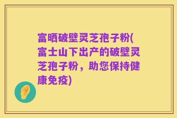 富晒破壁灵芝孢子粉(富士山下出产的破壁灵芝孢子粉，助您保持健康免疫)