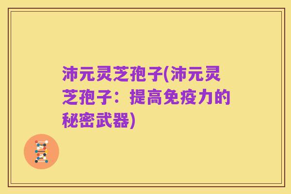 沛元灵芝孢子(沛元灵芝孢子:提高免疫力的秘密武器)