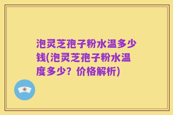 泡灵芝孢子粉水温多少钱(泡灵芝孢子粉水温度多少？价格解析)