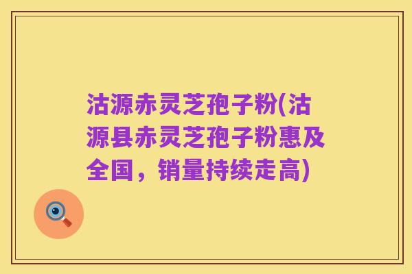 沽源赤灵芝孢子粉(沽源县赤灵芝孢子粉惠及全国，销量持续走高)