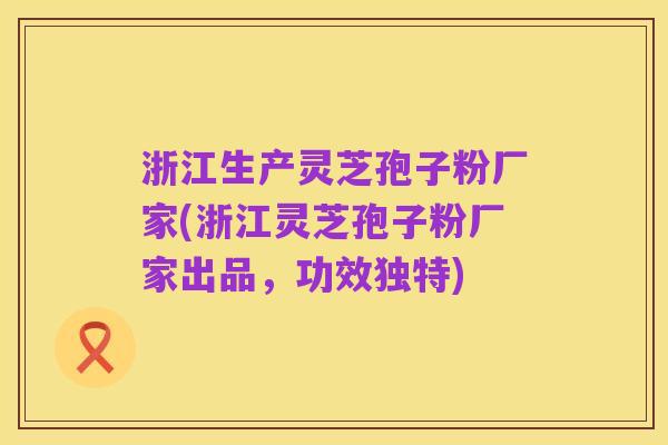 浙江生产灵芝孢子粉厂家(浙江灵芝孢子粉厂家出品，功效独特)