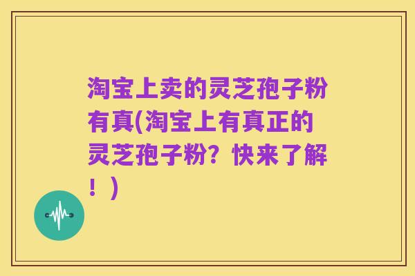 淘宝上卖的灵芝孢子粉有真(淘宝上有真正的灵芝孢子粉？快来了解！)