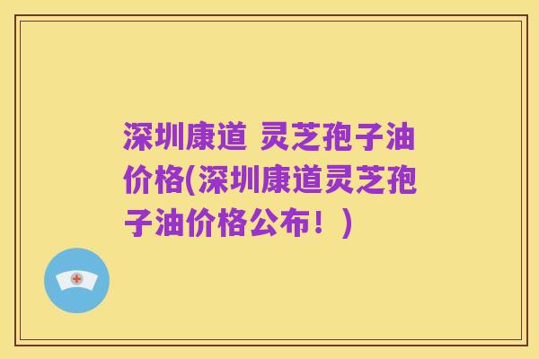 深圳康道 灵芝孢子油价格(深圳康道灵芝孢子油价格公布!)