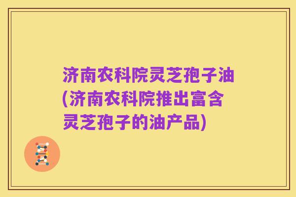 济南农科院灵芝孢子油(济南农科院推出富含灵芝孢子的油产品)