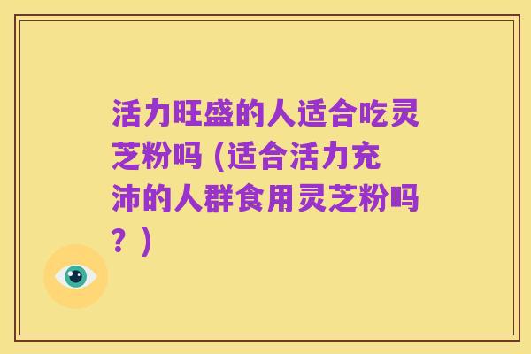 活力旺盛的人适合吃灵芝粉吗 (适合活力充沛的人群食用灵芝粉吗?)