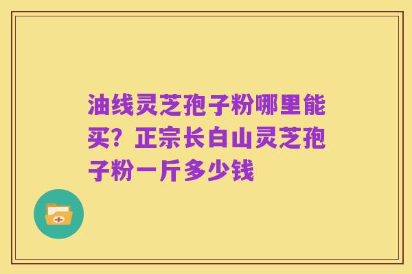油线灵芝孢子粉哪里能买？正宗长白山灵芝孢子粉一斤多少钱