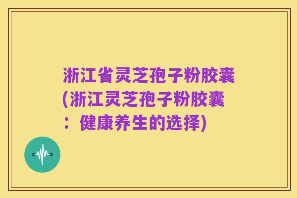 浙江省灵芝孢子粉胶囊(浙江灵芝孢子粉胶囊：健康养生的选择)