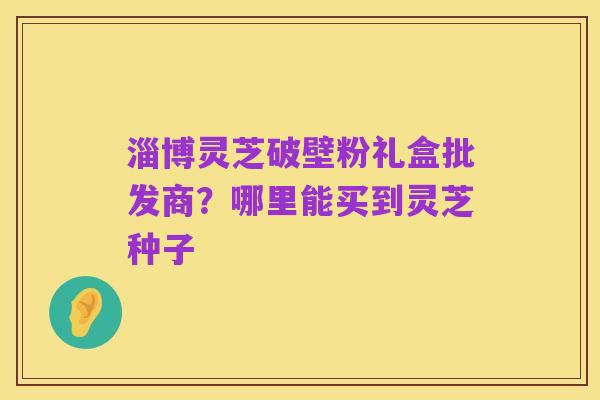 淄博灵芝破壁粉礼盒批发商?哪里能买到灵芝种子