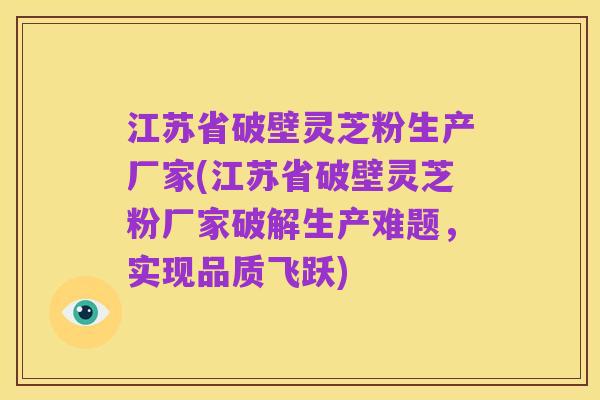 江苏省破壁灵芝粉生产厂家(江苏省破壁灵芝粉厂家破解生产难题,实现品质飞跃)