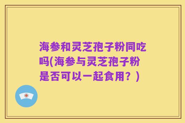 海参和灵芝孢子粉同吃吗(海参与灵芝孢子粉是否可以一起食用?)