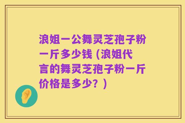 浪姐一公舞灵芝孢子粉一斤多少钱 (浪姐代言的舞灵芝孢子粉一斤价格是多少？)