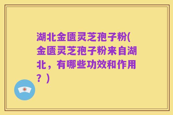 湖北金匮灵芝孢子粉(金匮灵芝孢子粉来自湖北,有哪些功效和作用?)