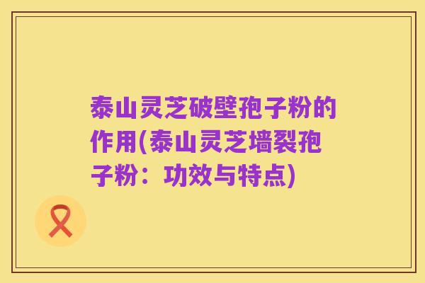 泰山灵芝破壁孢子粉的作用(泰山灵芝墙裂孢子粉：功效与特点)