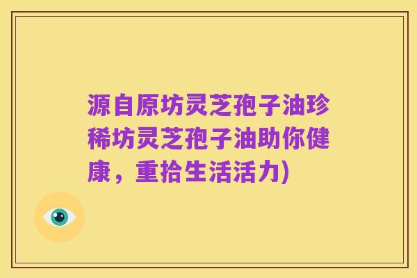 源自原坊灵芝孢子油珍稀坊灵芝孢子油助你健康,重拾生活活力)