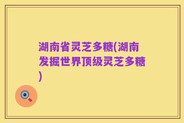 湖南省灵芝多糖(湖南发掘世界顶级灵芝多糖)