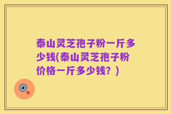 泰山灵芝孢子粉一斤多少钱(泰山灵芝孢子粉价格一斤多少钱?)