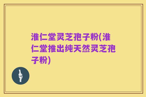 淮仁堂灵芝孢子粉(淮仁堂推出纯天然灵芝孢子粉)