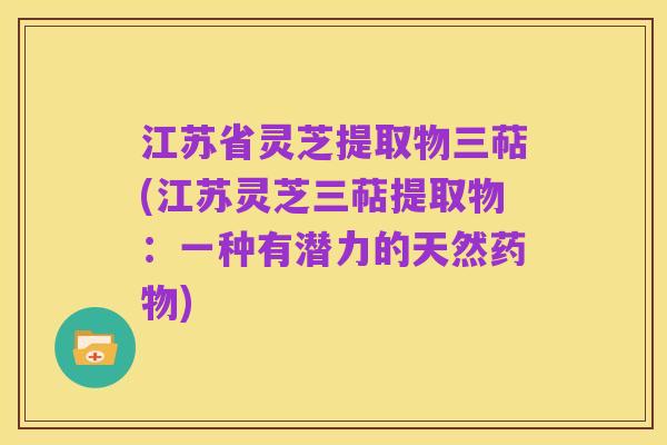 江苏省灵芝提取物三萜(江苏灵芝三萜提取物:一种有潜力的天然药物)