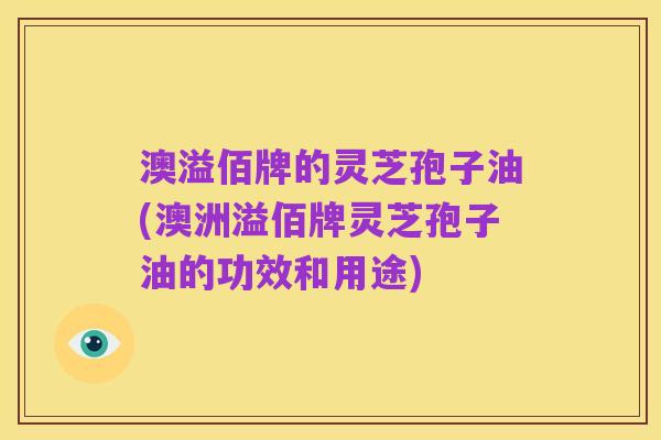 澳溢佰牌的灵芝孢子油(澳洲溢佰牌灵芝孢子油的功效和用途)