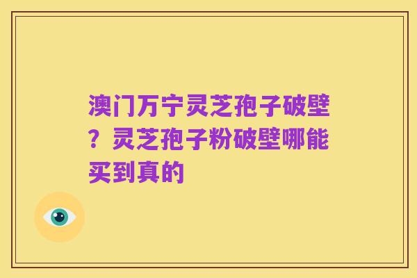 澳门万宁灵芝孢子破壁?灵芝孢子粉破壁哪能买到真的