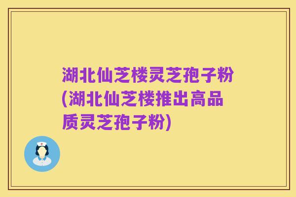 湖北仙芝楼灵芝孢子粉(湖北仙芝楼推出高品质灵芝孢子粉)
