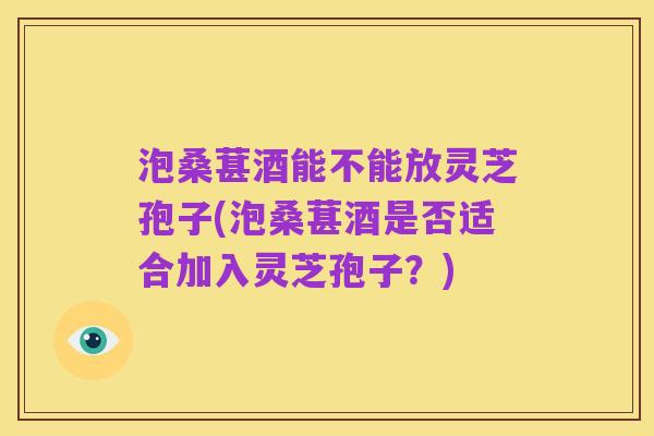 泡桑葚酒能不能放灵芝孢子(泡桑葚酒是否适合加入灵芝孢子?)