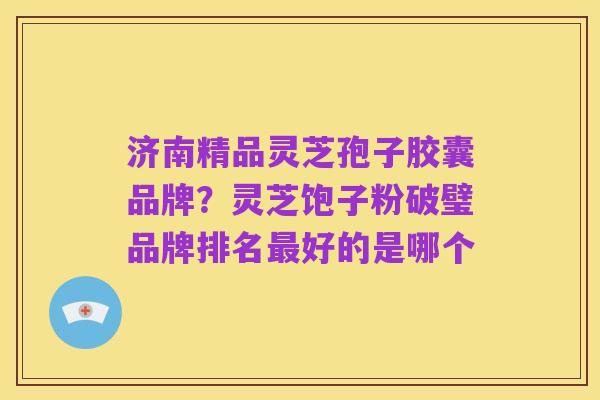 济南精品灵芝孢子胶囊品牌?灵芝饱子粉破璧品牌排名最好的是哪个